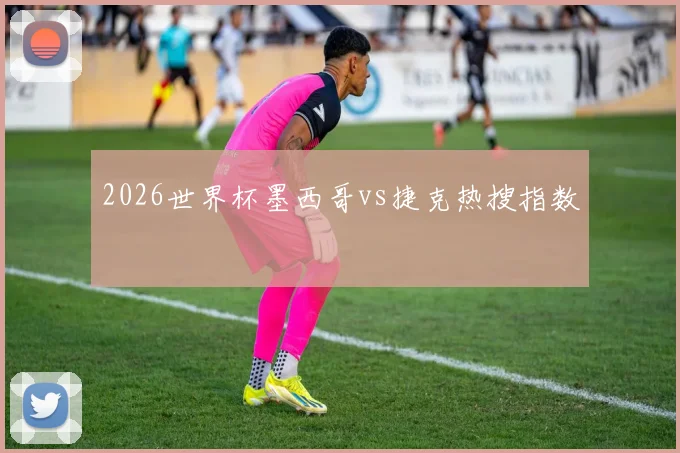 2026世界杯墨西哥vs捷克热搜指数