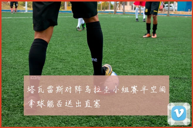 塔瓦雷斯对阵乌拉圭小组赛半空间拿球能否送出直塞