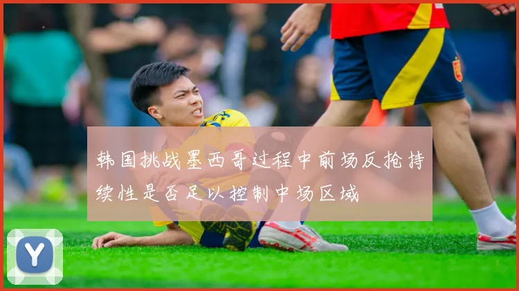 韩国挑战墨西哥过程中前场反抢持续性是否足以控制中场区域