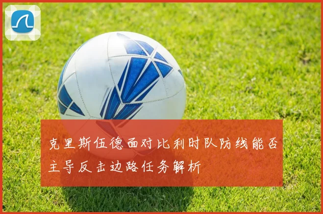 克里斯伍德面对比利时队防线能否主导反击边路任务解析