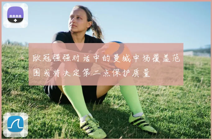 欧冠强强对话中的曼城中场覆盖范围或将决定第二点保护质量