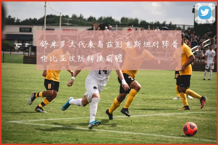 舒库罗夫代表乌兹别克斯坦对阵哥伦比亚攻防转换前瞻