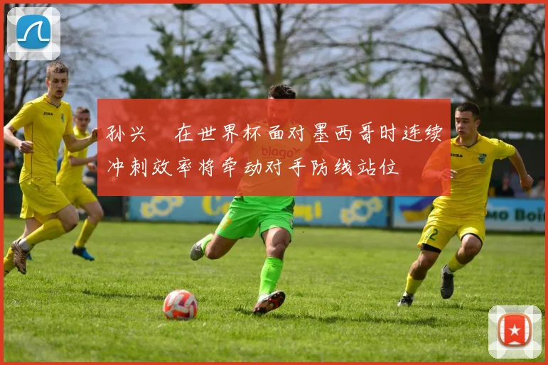 孙兴慜在世界杯面对墨西哥时连续冲刺效率将牵动对手防线站位