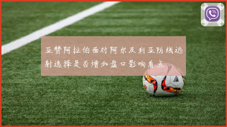 亚赞阿拉伯面对阿尔及利亚防线远射选择是否增加盘口影响看点