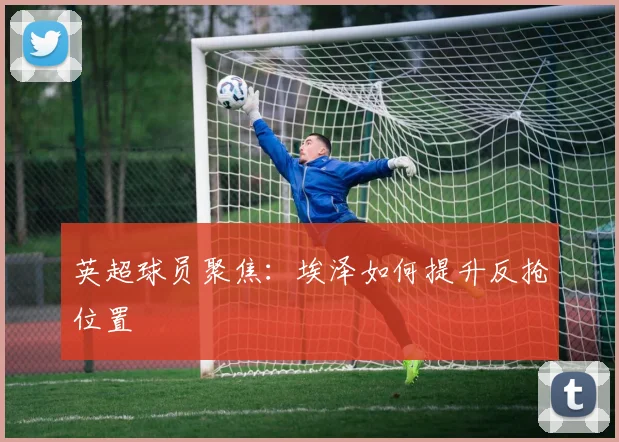 英超球员聚焦：埃泽如何提升反抢位置