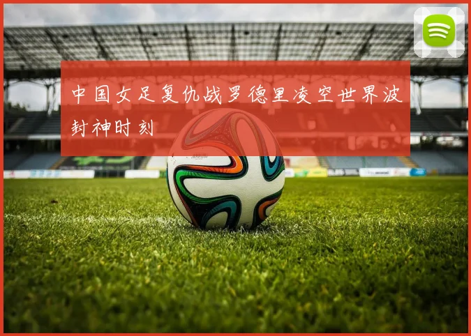 中国女足复仇战罗德里凌空世界波封神时刻