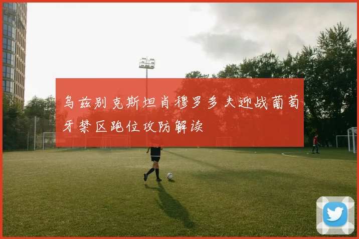 乌兹别克斯坦肖穆罗多夫迎战葡萄牙禁区跑位攻防解读