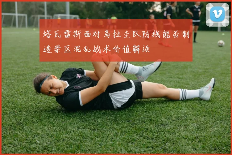 塔瓦雷斯面对乌拉圭队防线能否制造禁区混乱战术价值解读