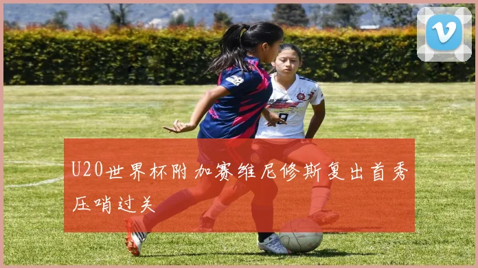 U20世界杯附加赛维尼修斯复出首秀压哨过关