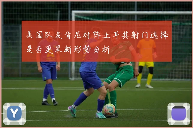 美国队麦肯尼对阵土耳其射门选择是否更果断形势分析