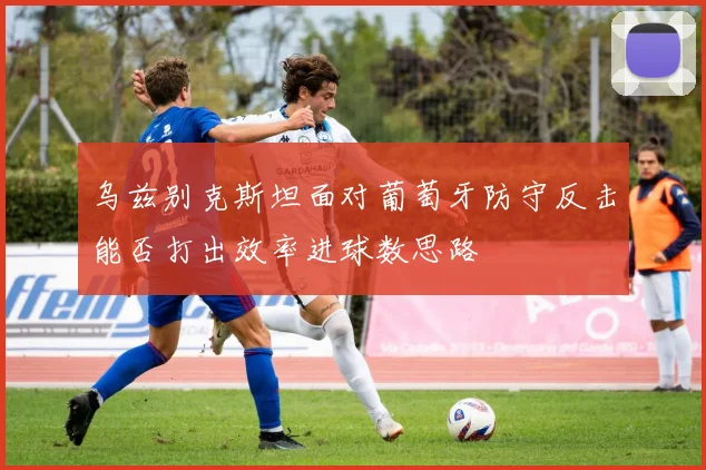 乌兹别克斯坦面对葡萄牙防守反击能否打出效率进球数思路