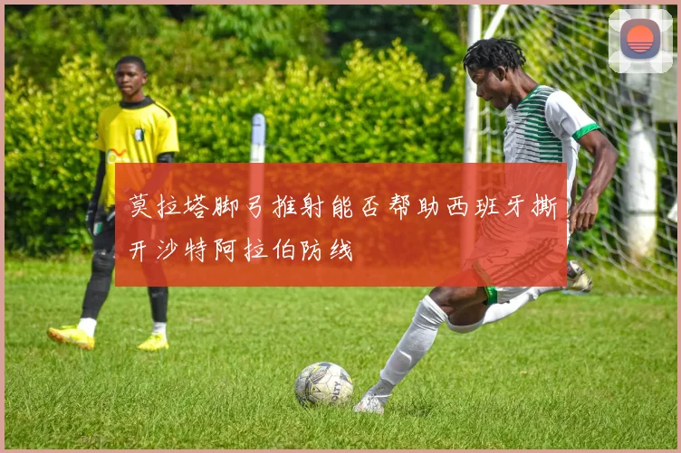 莫拉塔脚弓推射能否帮助西班牙撕开沙特阿拉伯防线
