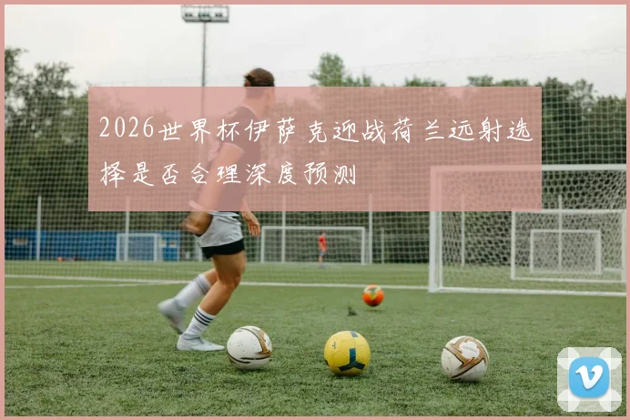 2026世界杯伊萨克迎战荷兰远射选择是否合理深度预测