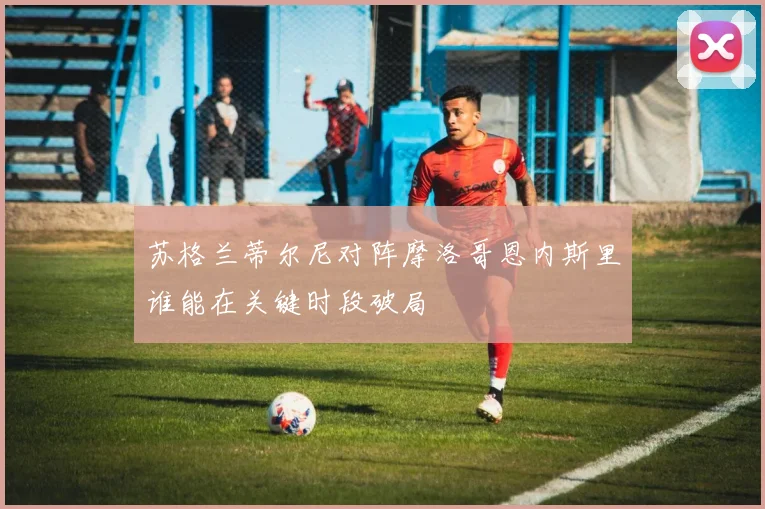 苏格兰蒂尔尼对阵摩洛哥恩内斯里谁能在关键时段破局