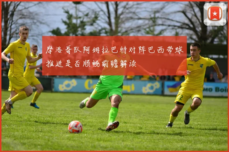 摩洛哥队阿姆拉巴特对阵巴西带球推进是否顺畅前瞻解读