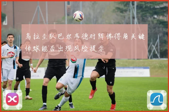 乌拉圭队巴尔韦德对阵佛得角关键传球能否出现风险提示