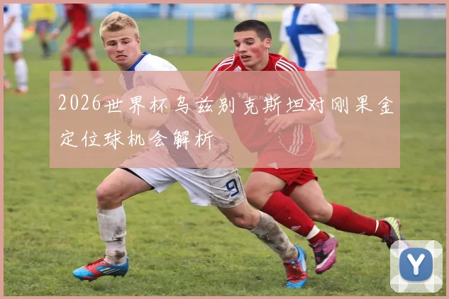 2026世界杯乌兹别克斯坦对刚果金定位球机会解析