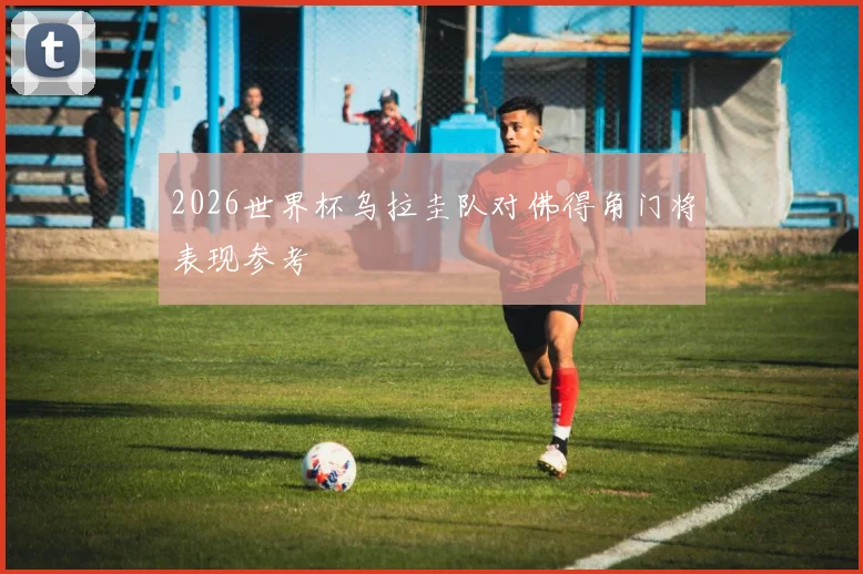 2026世界杯乌拉圭队对佛得角门将表现参考