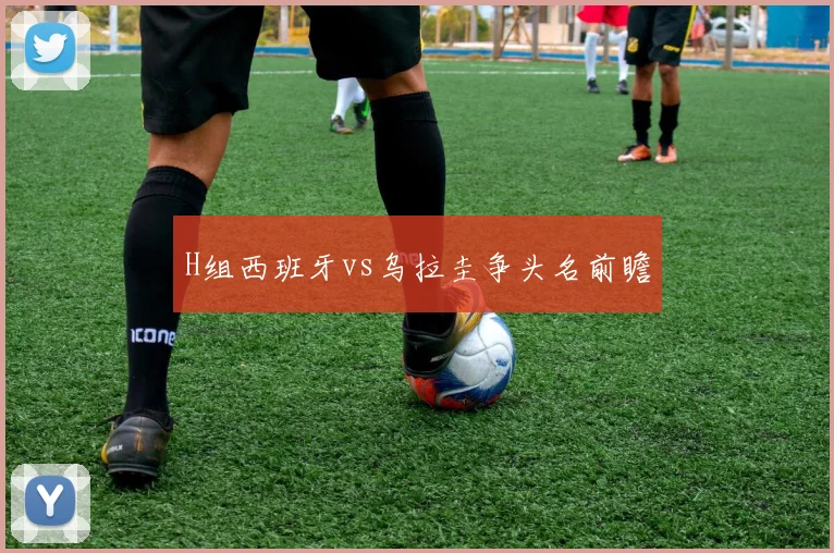 H组西班牙vs乌拉圭争头名前瞻