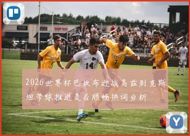 2026世界杯巴坎布迎战乌兹别克斯坦带球推进是否顺畅热词分析