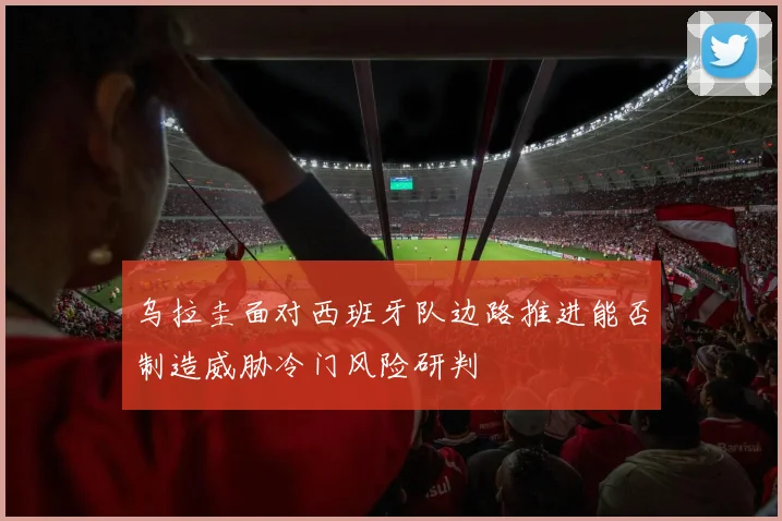 乌拉圭面对西班牙队边路推进能否制造威胁冷门风险研判