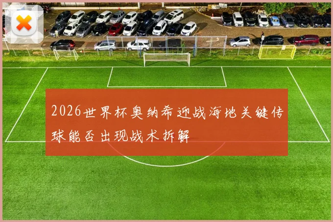 2026世界杯奥纳希迎战海地关键传球能否出现战术拆解