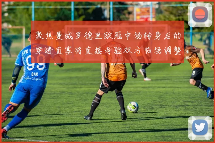 聚焦曼城罗德里欧冠中场转身后的穿透直塞将直接考验双方临场调整