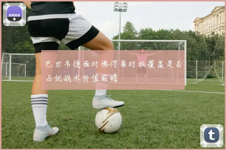 巴尔韦德面对佛得角对抗覆盖是否占优战术价值前瞻