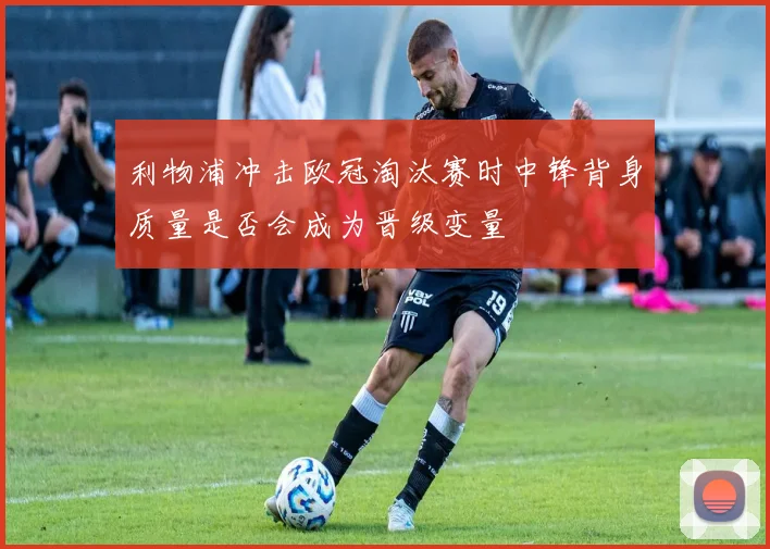 利物浦冲击欧冠淘汰赛时中锋背身质量是否会成为晋级变量