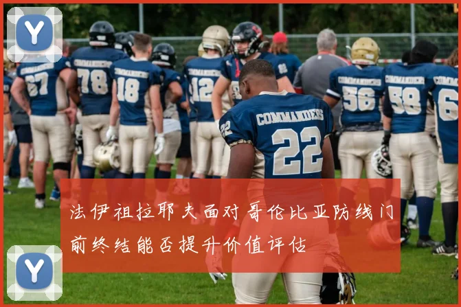 法伊祖拉耶夫面对哥伦比亚防线门前终结能否提升价值评估
