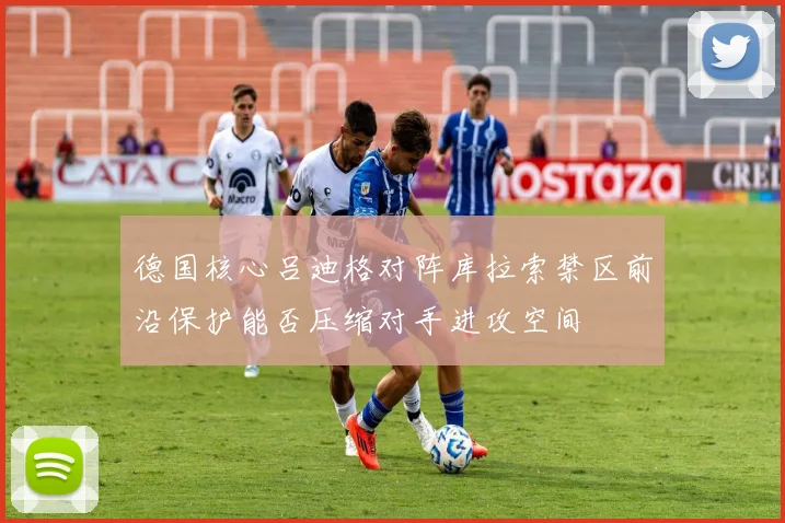 德国核心吕迪格对阵库拉索禁区前沿保护能否压缩对手进攻空间