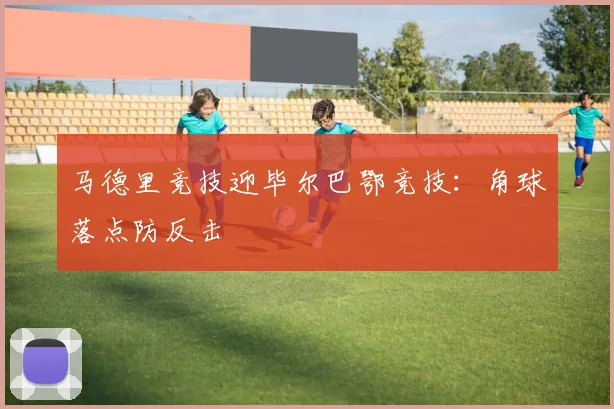马德里竞技迎毕尔巴鄂竞技：角球落点防反击