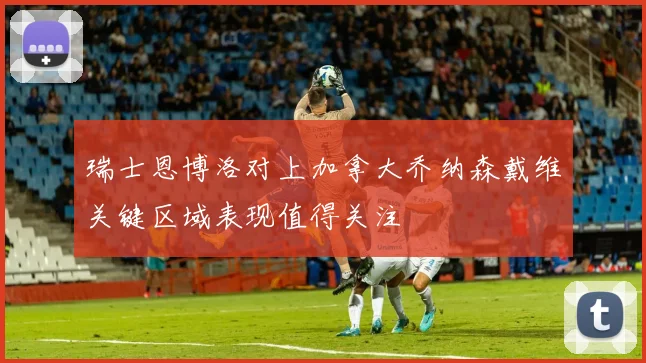瑞士恩博洛对上加拿大乔纳森戴维关键区域表现值得关注
