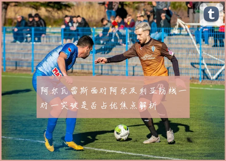 阿尔瓦雷斯面对阿尔及利亚防线一对一突破是否占优焦点解析