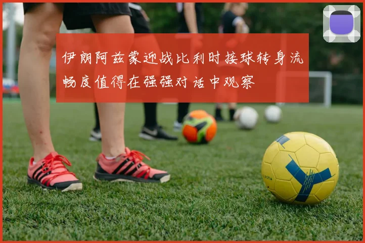伊朗阿兹蒙迎战比利时接球转身流畅度值得在强强对话中观察