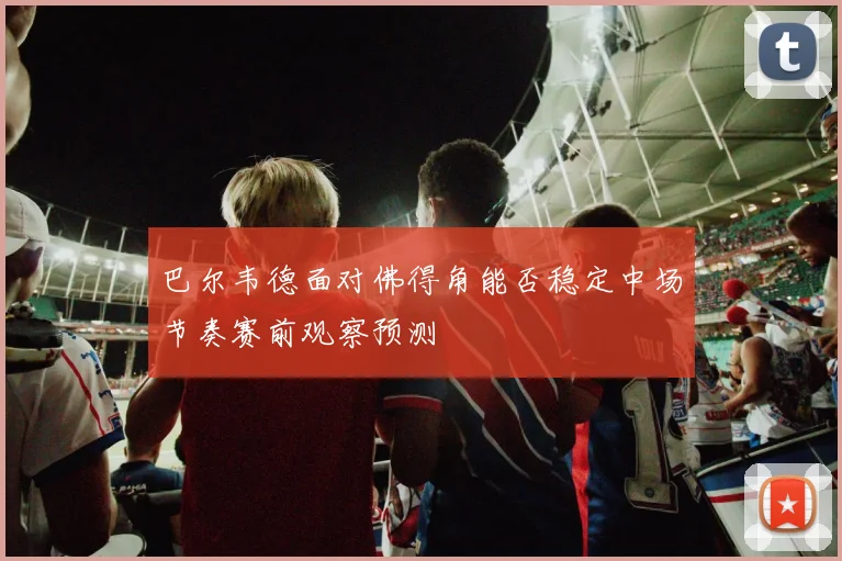 巴尔韦德面对佛得角能否稳定中场节奏赛前观察预测