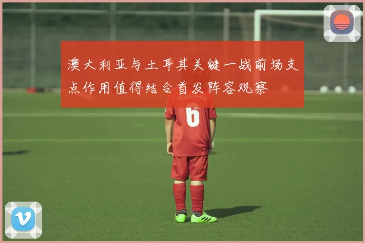 澳大利亚与土耳其关键一战前场支点作用值得结合首发阵容观察