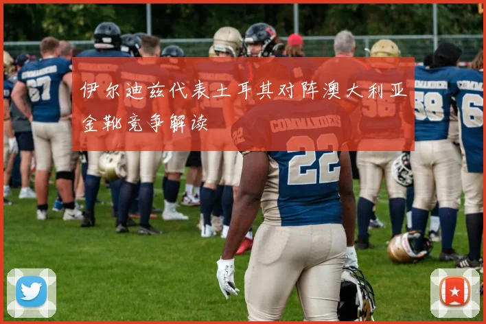 伊尔迪兹代表土耳其对阵澳大利亚金靴竞争解读