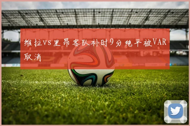 维拉vs里昂客队补时9分绝平被VAR取消